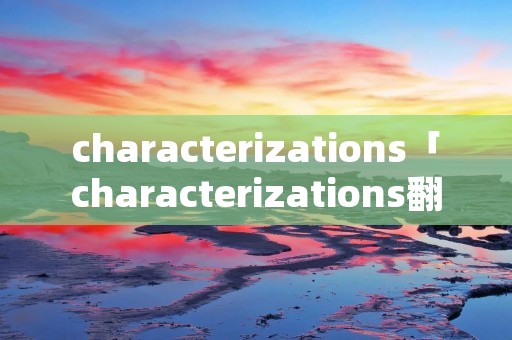 characterizations「characterizations翻译」 characterizations「characterizations翻译」