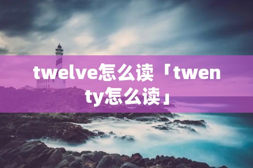 twelve怎么读「twenty怎么读」 twelve怎么读「twenty怎么读」