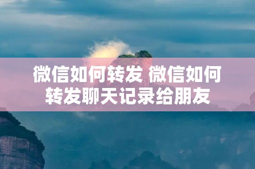 微信如何转发 微信如何转发聊天记录给朋友