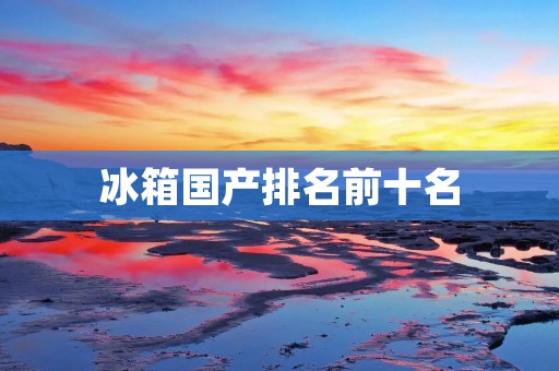 冰箱国产排名前十名：哪些品牌值得推荐？