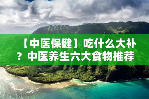 【中医保健】吃什么大补？中医养生六大食物推荐