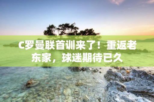 C罗曼联首训来了！重返老东家，球迷期待已久