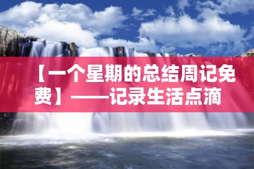【一个星期的总结周记免费】——记录生活点滴,分享感悟体验 【一个星期的总结周记免费】——记录生活点滴,分享感悟体验