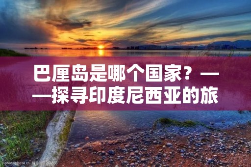 巴厘岛是哪个国家?——探寻印度尼西亚的旅游胜地