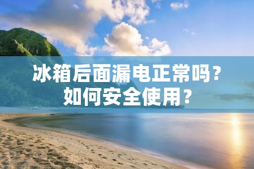 冰箱后面漏电正常吗？如何安全使用？