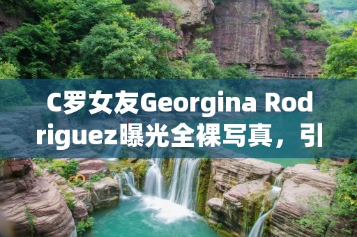 C罗女友Georgina Rodriguez曝光****，引起广泛关注