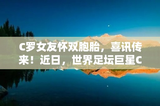 C罗女友怀双胞胎，喜讯传来！近日，世界足坛巨星C罗的女友乔治娜在社交媒体上宣布，她怀上了一对双胞胎。这个消息让C罗的粉丝们十分兴奋，也让人们更加关注这对恋人之间的感情和家庭生活。
