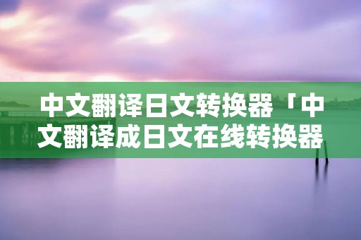 中文翻译日文转换器「中文翻译成日文在线转换器」