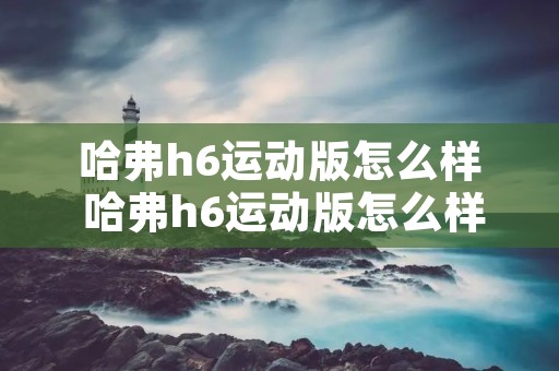哈弗h6运动版怎么样 哈弗h6运动版怎么样优点缺点