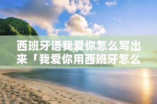 西班牙语我爱你怎么写出来「我爱你用西班牙怎么写」 西班牙语我爱你怎么写出来「我爱你用西班牙怎么写」