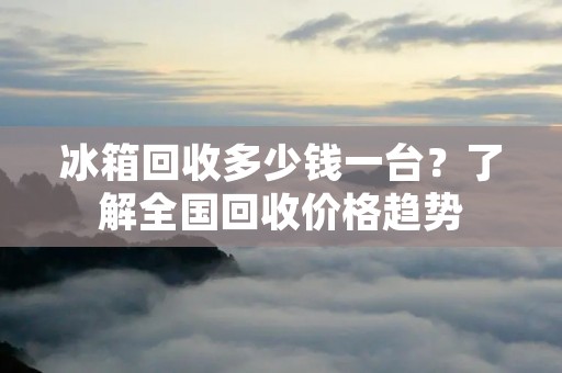 冰箱回收多少钱一台?了解全国回收价格趋势 冰箱回收多少钱一台?了解全国回收价格趋势