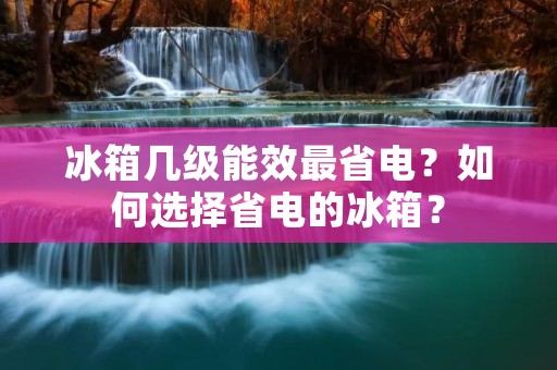 冰箱几级能效最省电？如何选择省电的冰箱？