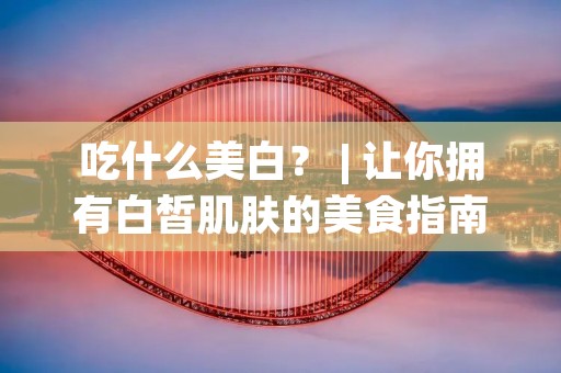 吃什么美白？ | 让你拥有白皙肌肤的美食指南
