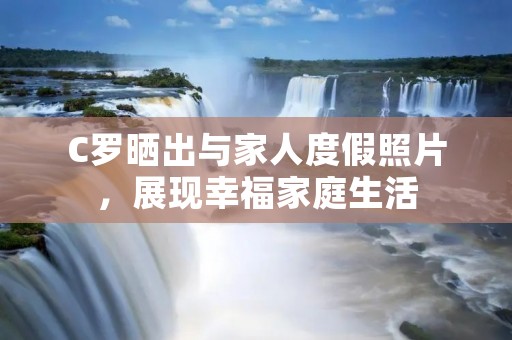 C罗晒出与家人度假照片，展现幸福家庭生活