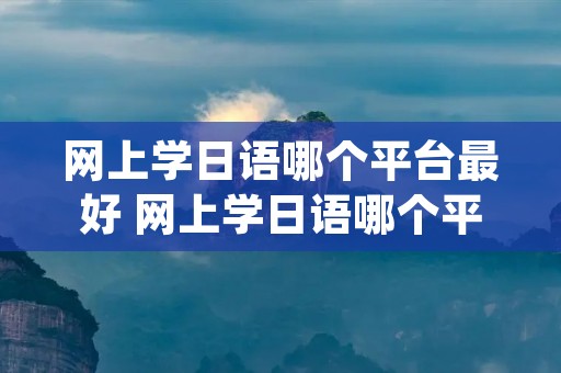 网上学日语哪个平台最好 网上学日语哪个平台最好 app 公众号