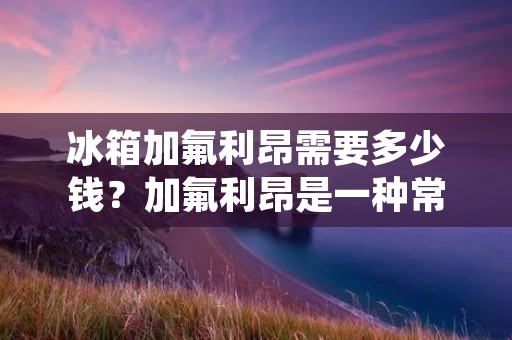 冰箱加氟利昂需要多少钱？加氟利昂是一种常见的制冷剂，被广泛应用于冰箱、空调等制冷设备中。随着环保意识的不断提高，氟利昂已经被列为禁用的物质，但是在现有的冰箱中仍然有部分使用氟利昂作为制冷剂。那么，冰箱加氟利昂需要多少钱呢？