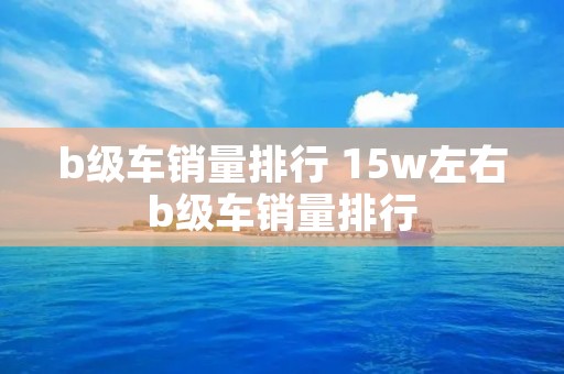 b级车销量排行 15w左右b级车销量排行