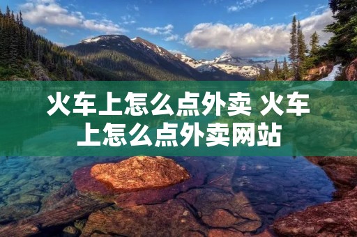 火车上怎么点外卖 火车上怎么点外卖网站