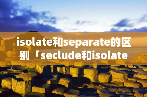 isolate和separate的区别「seclude和isolate区别」 isolate和separate的区别「seclude和isolate区别」