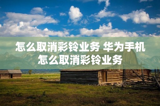 怎么取消彩铃业务 华为手机怎么取消彩铃业务