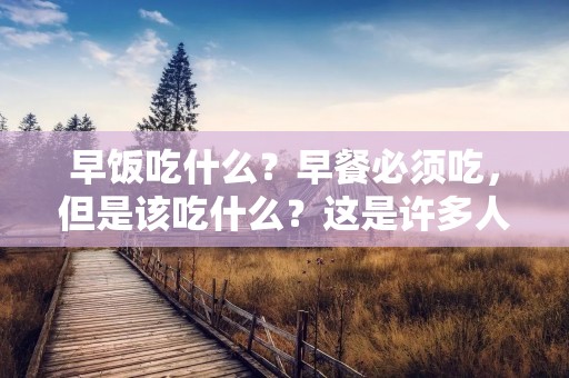 早饭吃什么?早餐必须吃,但是该吃什么?这是许多人在早上起床后面临的问题。不同的人有不同的早餐偏好和饮食需求。但是,无论你是谁,早餐都是一天中最重要的一餐,因为它可以为你提供所需的能量和营养,帮助你在全天保持精力充沛。 早饭吃什么?早餐必须吃,但是该吃什么?这是许多人在早上起床后面临的问题。不同的人有不同的早餐偏好和饮食需求。但是,无论你是谁,早餐都是一天中最重要的一餐,因为它可以为你提供所需的能量和营养,帮助你在全天保持精力充沛。