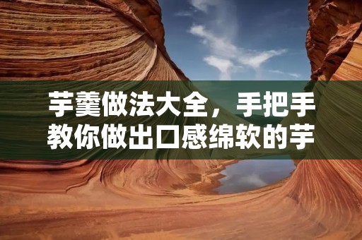 芋羹做法大全,手把手教你做出口感绵软的芋头糯米羹! 芋羹做法大全,手把手教你做出口感绵软的芋头糯米羹!