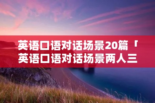 英语口语对话场景20篇「英语口语对话场景两人三分钟」 英语口语对话场景20篇「英语口语对话场景两人三分钟」