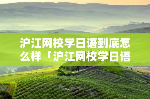 沪江网校学日语到底怎么样「沪江网校学日语到底怎么样啊」 沪江网校学日语到底怎么样「沪江网校学日语到底怎么样啊」
