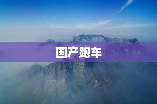 国产跑车:中国汽车工业的新里程碑 国产跑车:中国汽车工业的新里程碑