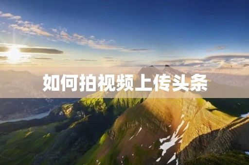 如何拍视频上传头条:让你的作品在万众瞩目中脱颖而出 如何拍视频上传头条:让你的作品在万众瞩目中脱颖而出