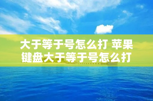 大于等于号怎么打 苹果键盘大于等于号怎么打 大于等于号怎么打 苹果键盘大于等于号怎么打