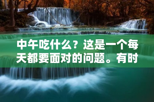 中午吃什么?这是一个每天都要面对的问题。有时候,我们可能会因为太忙而随便吃点儿什么,但是这样并不好。为了保持健康,我们应该选择一些营养均衡的食物。在这篇文章中,我将会介绍一些中午吃什么的好建议,希望能够帮助你做出更好的选择。 中午吃什么?这是一个每天都要面对的问题。有时候,我们可能会因为太忙而随便吃点儿什么,但是这样并不好。为了保持健康,我们应该选择一些营养均衡的食物。在这篇文章中,我将会介绍一些中午吃什么的好建议,希望能够帮助你做出更好的选择。