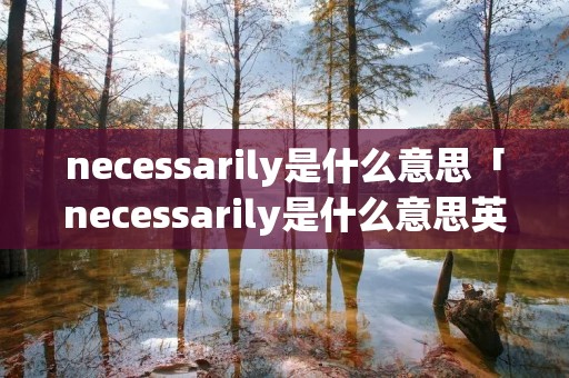 necessarily是什么意思「necessarily是什么意思英语」 necessarily是什么意思「necessarily是什么意思英语」