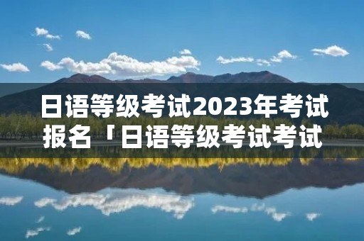 日语等级考试2023年考试报名「日语等级考试考试时间2021」 日语等级考试2023年考试报名「日语等级考试考试时间2021」