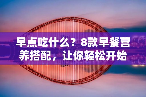 早点吃什么?8款早餐营养搭配,让你轻松开始一天 早点吃什么?8款早餐营养搭配,让你轻松开始一天