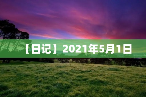 【日记】2021年5月1日 【日记】2021年5月1日
