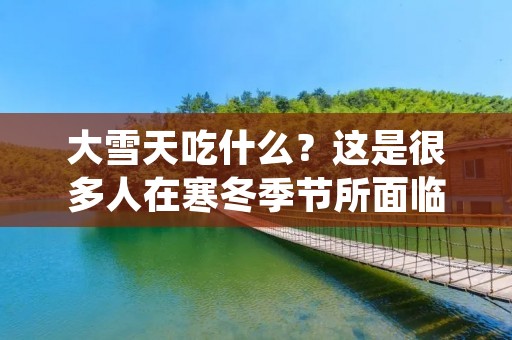 大雪天吃什么?这是很多人在寒冬季节所面临的一个难题。在大雪封路的情况下,很多人便开始担心食物的储备问题。此时,我们应该如何应对大雪天的食物问题呢? 大雪天吃什么?这是很多人在寒冬季节所面临的一个难题。在大雪封路的情况下,很多人便开始担心食物的储备问题。此时,我们应该如何应对大雪天的食物问题呢?