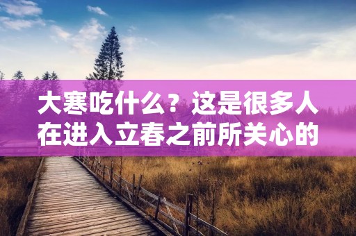 大寒吃什么?这是很多人在进入立春之前所关心的问题。大寒是二十四节气中的最后一个节气,也是一年中最冷的时候。在这个季节,人们需要注意保暖和补充营养,以增强身体的抵抗力。以下是一些适合大寒时节食用的食物。 大寒吃什么?这是很多人在进入立春之前所关心的问题。大寒是二十四节气中的最后一个节气,也是一年中最冷的时候。在这个季节,人们需要注意保暖和补充营养,以增强身体的抵抗力。以下是一些适合大寒时节食用的食物。