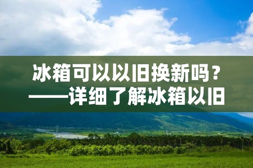 冰箱可以以旧换新吗?——详细了解冰箱以旧换新的规则和流程 冰箱可以以旧换新吗?——详细了解冰箱以旧换新的规则和流程