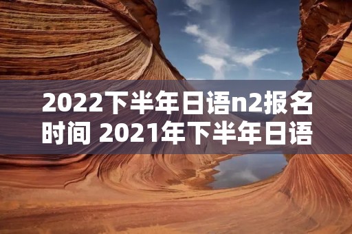 2022下半年日语n2报名时间 2021年下半年日语n2报名时间和考试时间