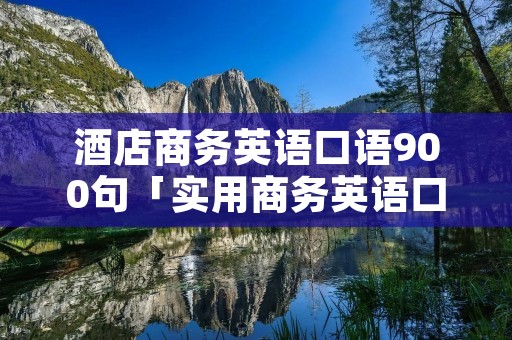 酒店商务英语口语900句「实用商务英语口语900句」 酒店商务英语口语900句「实用商务英语口语900句」