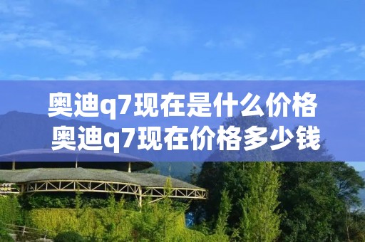 奥迪q7现在是什么价格 奥迪q7现在价格多少钱 奥迪q7现在是什么价格 奥迪q7现在价格多少钱