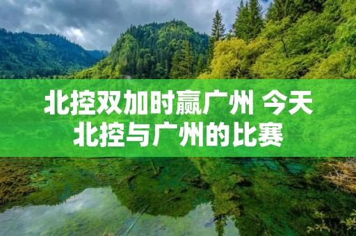 北控双加时赢广州 今天北控与广州的比赛 北控双加时赢广州 今天北控与广州的比赛
