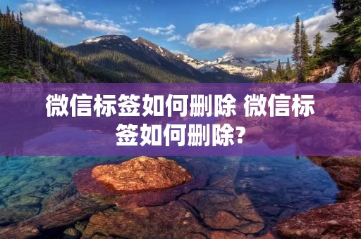 微信标签如何删除 微信标签如何删除?
