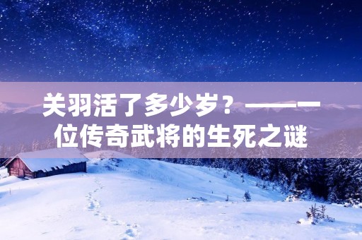 关羽活了多少岁?——一位传奇武将的生死之谜