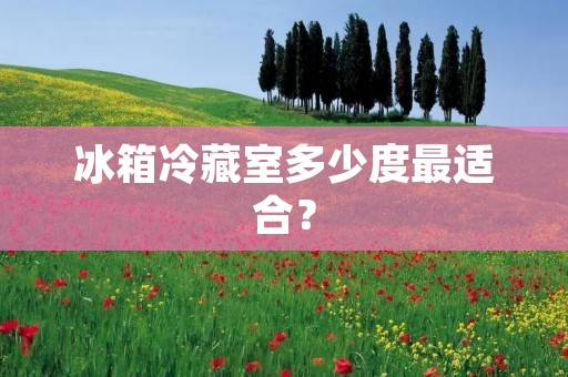 冰箱冷藏室多少度最适合? 冰箱冷藏室多少度最适合?
