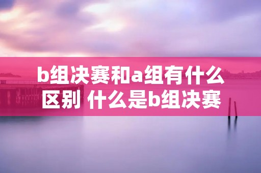 b组决赛和a组有什么区别 什么是b组决赛 b组决赛和a组有什么区别 什么是b组决赛