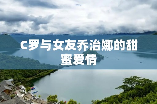 C罗与女友乔治娜的甜蜜爱情