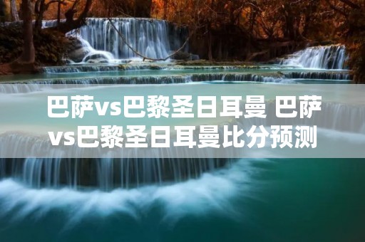 巴萨vs巴黎圣日耳曼 巴萨vs巴黎圣日耳曼比分预测