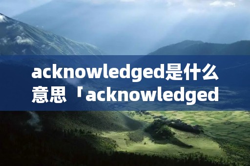 acknowledged是什么意思「acknowledged什么意思中文翻译」